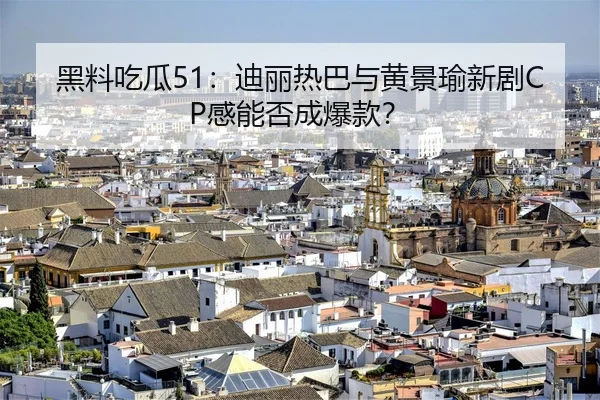 黑料吃瓜51：迪丽热巴与黄景瑜新剧CP感能否成爆款？