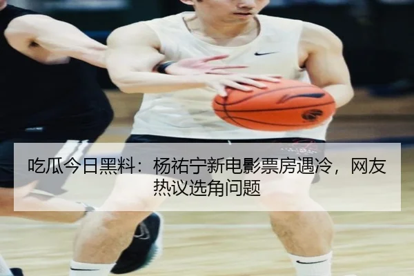 吃瓜今日黑料：杨祐宁新电影票房遇冷，网友热议选角问题