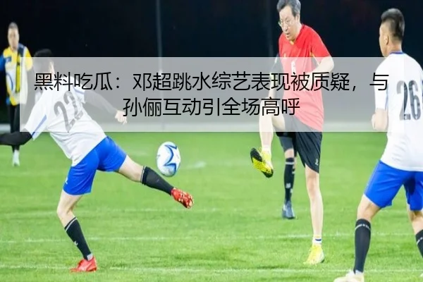 黑料吃瓜：邓超跳水综艺表现被质疑，与孙俪互动引全场高呼