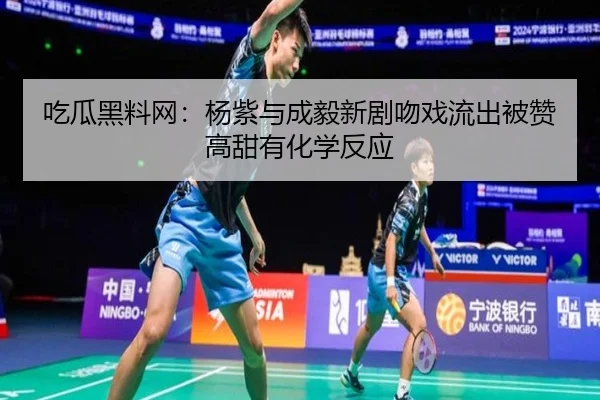 吃瓜黑料网：杨紫与成毅新剧吻戏流出被赞高甜有化学反应